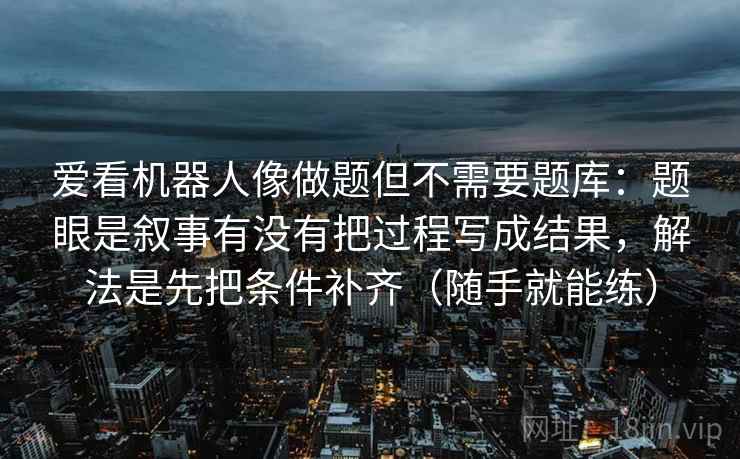 爱看机器人像做题但不需要题库：题眼是叙事有没有把过程写成结果，解法是先把条件补齐（随手就能练）  第2张