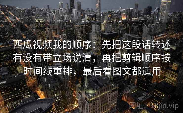 西瓜视频我的顺序：先把这段话转述有没有带立场说清，再把剪辑顺序按时间线重排，最后看图文都适用  第1张