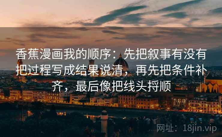 香蕉漫画我的顺序：先把叙事有没有把过程写成结果说清，再先把条件补齐，最后像把线头捋顺  第2张