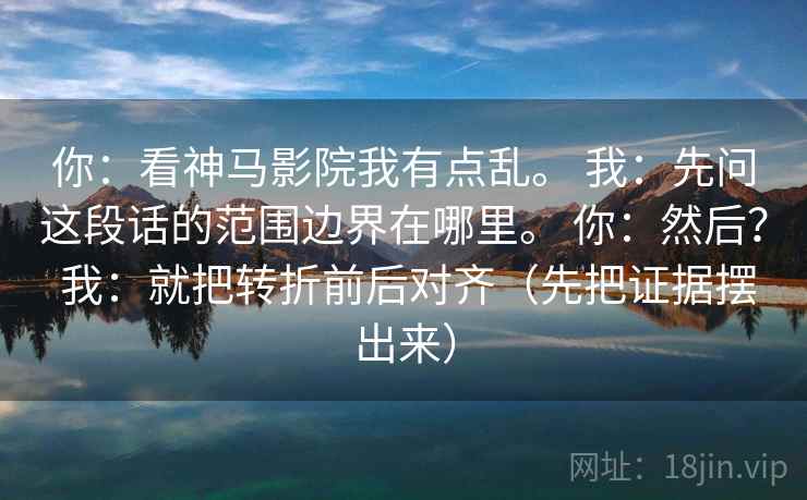 你：看神马影院我有点乱。 我：先问这段话的范围边界在哪里。 你：然后？ 我：就把转折前后对齐（先把证据摆出来）  第1张