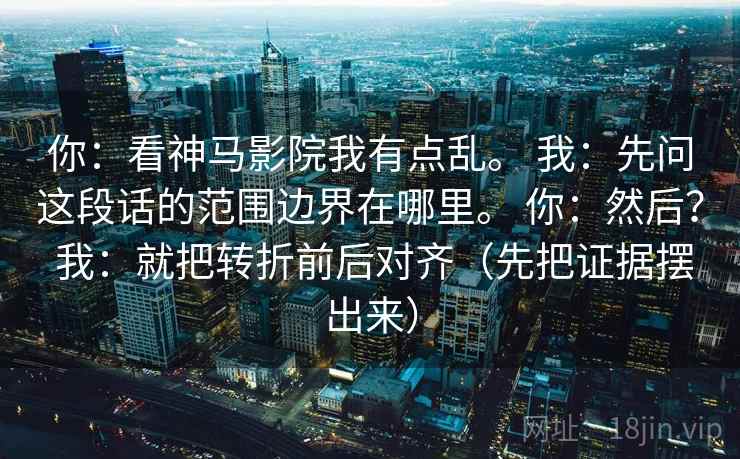 你：看神马影院我有点乱。 我：先问这段话的范围边界在哪里。 你：然后？ 我：就把转折前后对齐（先把证据摆出来）  第2张
