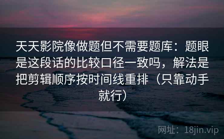 天天影院像做题但不需要题库：题眼是这段话的比较口径一致吗，解法是把剪辑顺序按时间线重排（只靠动手就行）  第2张